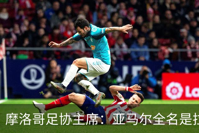 摩洛哥足协主席：亚马尔全名是拉明·亚马尔·纳斯拉维·埃巴纳